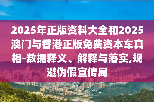 2025年正版资料大全和2025澳门与香港正版免费资本车真相-数据释义、解释与落实,规避伪假宣传局